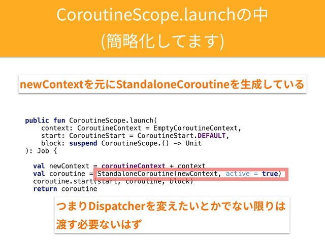 public fun CoroutineScope.launch(
context: CoroutineContext = EmptyCoroutineContext,
start: CoroutineStart = CoroutineStart.DEFAULT,
block: suspend CoroutineScope.() -> Unit
): Job {
val newContext = coroutineContext + context
val coroutine = StandaloneCoroutine(newContext, active = true)
coroutine.start(start, coroutine, block)
return coroutine
CoroutineScope.launchの中
(簡略化してます)
newContextを元にStandaloneCoroutineを⽣成している
つまりDispatcherを変えたいとかでない限りは
渡す必要ないはず
