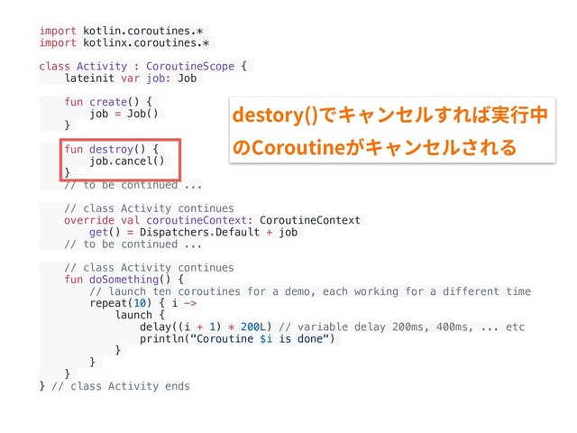 import kotlin.coroutines.*
import kotlinx.coroutines.*
class Activity : CoroutineScope {
lateinit var job: Job
fun create() {
job = Job()
}
fun destroy() {
job.cancel()
}
// to be continued ...
// class Activity continues
override val coroutineContext: CoroutineContext
get() = Dispatchers.Default + job
// to be continued ...
// class Activity continues
fun doSomething() {
// launch ten coroutines for a demo, each working for a different time
repeat(10) { i ->
launch {
delay((i + 1) * 200L) // variable delay 200ms, 400ms, ... etc
println("Coroutine $i is done")
}
}
}
} // class Activity ends
destory()でキャンセルすれば実⾏中
のCoroutineがキャンセルされる
