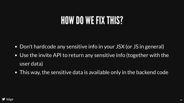 HOW DO WE FIX THIS?
Don't hardcode any sensitive info in your JSX (or JS in general)
Use the invite API to return any sensitive info (together with the
user data)
This way, the sensitive data is available only in the backend code
loige 49
