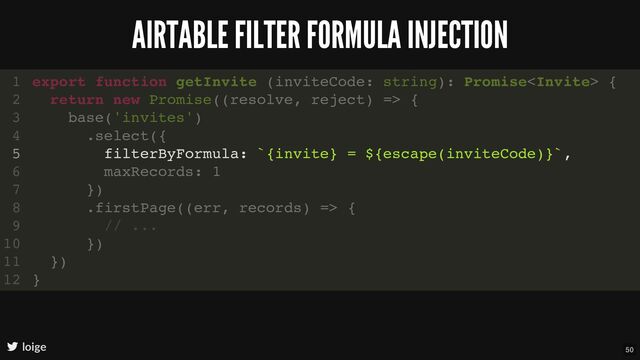 AIRTABLE FILTER FORMULA INJECTION
loige
export function getInvite (inviteCode: string): Promise {
return new Promise((resolve, reject) => {
base('invites')
.select({
filterByFormula: `{invite} = ${escape(inviteCode)}`,
maxRecords: 1
})
.firstPage((err, records) => {
// ...
})
})
}
1
2
3
4
5
6
7
8
9
10
11
12
filterByFormula: `{invite} = ${escape(inviteCode)}`,
export function getInvite (inviteCode: string): Promise {
1
return new Promise((resolve, reject) => {
2
base('invites')
3
.select({
4
5
maxRecords: 1
6
})
7
.firstPage((err, records) => {
8
// ...
9
})
10
})
11
}
12
50
