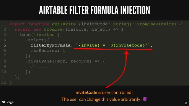 AIRTABLE FILTER FORMULA INJECTION
loige
filterByFormula: `{invite} = '${inviteCode}'`,
export function getInvite (inviteCode: string): Promise {
1
return new Promise((resolve, reject) => {
2
base('invites')
3
.select({
4
5
maxRecords: 1
6
})
7
.firstPage((err, records) => {
8
// ...
9
})
10
})
11
}
12
inviteCode is user controlled!
The user can change this value arbitrarily!
😈
51
