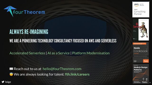 ALWAYS RE-IMAGINING
WE ARE A PIONEERING TECHNOLOGY CONSULTANCY FOCUSED ON AWS AND SERVERLESS
| |
Accelerated Serverless AI as a Service Platform Modernisation
loige
✉ Reach out to us at
😇 We are always looking for talent:
hello@fourTheorem.com
fth.link/careers
8
