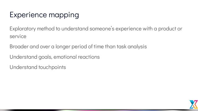 Experience mapping
Exploratory method to understand someone’s experience with a product or
service
Broader and over a longer period of time than task analysis
Understand goals, emotional reactions
Understand touchpoints

