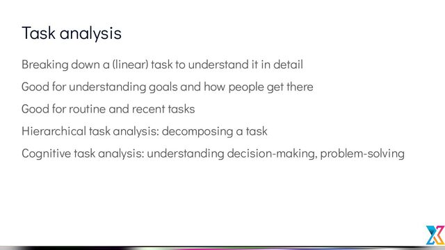 Task analysis
Breaking down a (linear) task to understand it in detail
Good for understanding goals and how people get there
Good for routine and recent tasks
Hierarchical task analysis: decomposing a task
Cognitive task analysis: understanding decision-making, problem-solving
