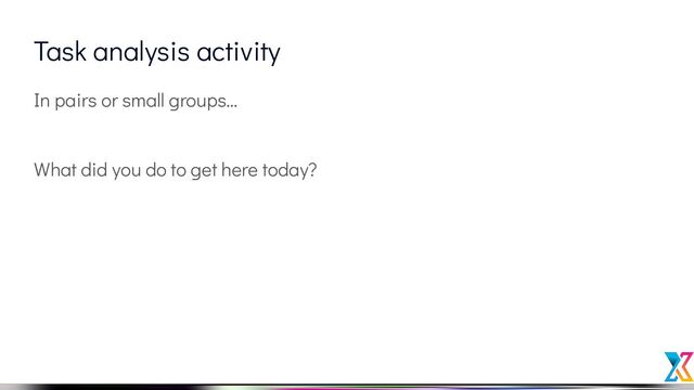 Task analysis activity
In pairs or small groups…
What did you do to get here today?
