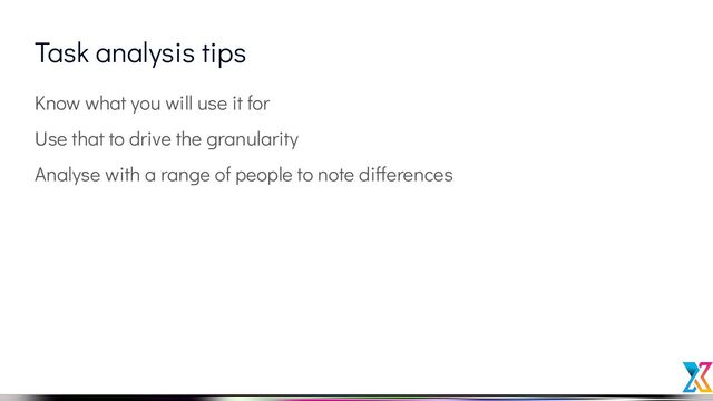 Task analysis tips
Know what you will use it for
Use that to drive the granularity
Analyse with a range of people to note differences
