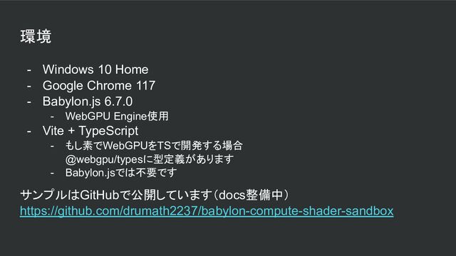 環境
- Windows 10 Home
- Google Chrome 117
- Babylon.js 6.7.0
- WebGPU Engine使用
- Vite + TypeScript
- もし素でWebGPUをTSで開発する場合
@webgpu/typesに型定義があります
- Babylon.jsでは不要です
サンプルはGitHubで公開しています（docs整備中）
https://github.com/drumath2237/babylon-compute-shader-sandbox
