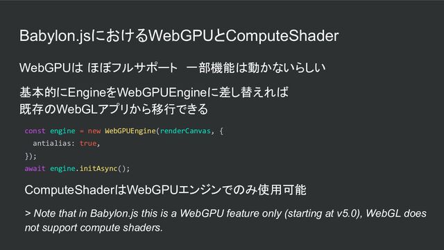 Babylon.jsにおけるWebGPUとComputeShader
WebGPUは ほぼフルサポート　一部機能は動かないらしい
基本的にEngineをWebGPUEngineに差し替えれば
既存のWebGLアプリから移行できる
const engine = new WebGPUEngine(renderCanvas, {
antialias: true,
});
await engine.initAsync();
ComputeShaderはWebGPUエンジンでのみ使用可能
> Note that in Babylon.js this is a WebGPU feature only (starting at v5.0), WebGL does
not support compute shaders.
