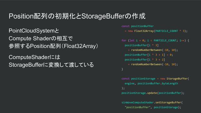 Position配列の初期化とStorageBufferの作成
PointCloudSystemと
Compute Shaderの相互で
参照するPosition配列（Float32Array）
ComputeShaderには
StorageBufferに変換して渡している
const positionBuffer
= new Float32Array(PARTICLE_COUNT * 3);
for (let i = 0; i < PARTICLE_COUNT; i++) {
positionBuffer[i * 3]
= randomNumberBetween(-10, 10);
positionBuffer[i * 3 + 1] = 0;
positionBuffer[i * 3 + 2]
= randomNumberBetween(-10, 10);
}
const positionStorage = new StorageBuffer(
engine, positionBuffer.byteLength
);
positionStorage.update(positionBuffer);
sinWaveComputeShader.setStorageBuffer(
"positionBuffer", positionStorage);
