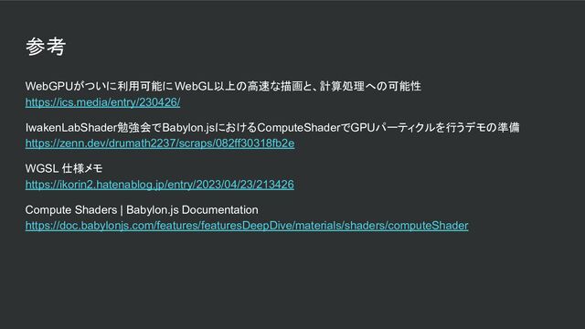参考
WebGPUがついに利用可能に WebGL以上の高速な描画と、計算処理への可能性
https://ics.media/entry/230426/
IwakenLabShader勉強会でBabylon.jsにおけるComputeShaderでGPUパーティクルを行うデモの準備
https://zenn.dev/drumath2237/scraps/082ff30318fb2e
WGSL 仕様メモ
https://ikorin2.hatenablog.jp/entry/2023/04/23/213426
Compute Shaders | Babylon.js Documentation
https://doc.babylonjs.com/features/featuresDeepDive/materials/shaders/computeShader
