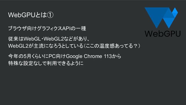 WebGPUとは①
ブラウザ向けグラフィクスAPIの一種
従来はWebGL・WebGL2などがあり、
WebGL2が主流になろうとしている（ここの温度感あってる？）
今年の5月くらいにPC向けGoogle Chrome 113から
特殊な設定なしで利用できるように
