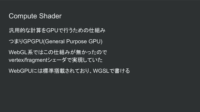 Compute Shader
汎用的な計算をGPUで行うための仕組み
つまりGPGPU(General Purpose GPU)
WebGL系ではこの仕組みが無かったので
vertex/fragmentシェーダで実現していた
WebGPUには標準搭載されており、WGSLで書ける
