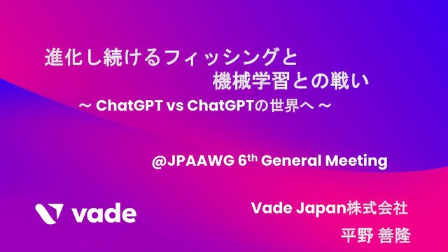 進化し続けるフィッシングと
機械学習との戦い
～ ChatGPT vs ChatGPTの世界へ ～
@JPAAWG 6th General Meeting
平野 善隆
Vade Japan株式会社
