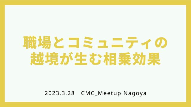職場とコミュニティの
越境が生む相乗効果
2023.3.28
　CMC_Meetup Nagoya
