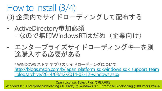 http://blogs.msdn.com/b/japan_platform_sdkwindows_sdk_support_team
_blog/archive/2014/03/12/2014-03-12-windows.aspx
Open License, Select Plus で購入可能
Windows 8.1 Enterprise Sideloading (10 Pack) と Windows 8.1 Enterprise Sideloading (100 Pack) がある
