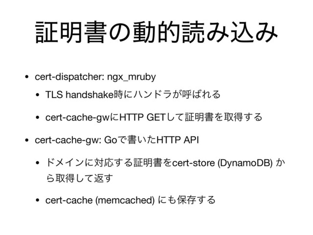 ূ໌ॻͷಈతಡΈࠐΈ
• cert-dispatcher: ngx_mruby

• TLS handshake࣌ʹϋϯυϥ͕ݺ͹ΕΔ

• cert-cache-gwʹHTTP GETͯ͠ূ໌ॻΛऔಘ͢Δ

• cert-cache-gw: GoͰॻ͍ͨHTTP API

• υϝΠϯʹରԠ͢Δূ໌ॻΛcert-store (DynamoDB) ͔
Βऔಘͯ͠ฦ͢

• cert-cache (memcached) ʹ΋อଘ͢Δ
