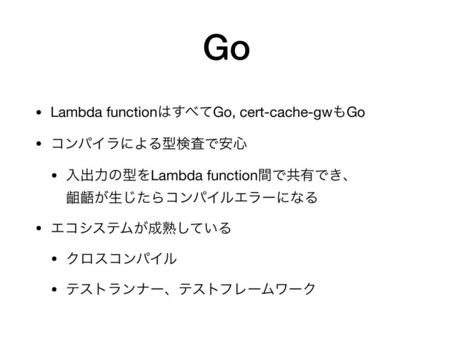 Go
• Lambda function͸͢΂ͯGo, cert-cache-gw΋Go

• ίϯύΠϥʹΑΔܕݕࠪͰ҆৺
• ೖग़ྗͷܕΛLambda functionؒͰڞ༗Ͱ͖ɺ 
ᴥᴪ͕ੜͨ͡ΒίϯύΠϧΤϥʔʹͳΔ

• ΤίγεςϜ͕੒ख़͍ͯ͠Δ

• ΫϩείϯύΠϧ

• ςετϥϯφʔɺςετϑϨʔϜϫʔΫ
