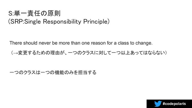 #codepolaris
S:単一責任の原則 
(SRP:Single Responsibility Principle) 
There should never be more than one reason for a class to change.
（→変更するための理由が、一つのクラスに対して一つ以上あってはならない）
一つのクラスは一つの機能のみを担当する
