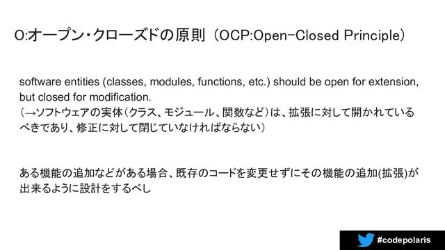 #codepolaris
O:オープン・クローズドの原則 (OCP:Open-Closed Principle) 
software entities (classes, modules, functions, etc.) should be open for extension,
but closed for modification.
（→ソフトウェアの実体（クラス、モジュール、関数など）は、拡張に対して開かれている
べきであり、修正に対して閉じていなければならない）
ある機能の追加などがある場合、既存のコードを変更せずにその機能の追加(拡張)が
出来るように設計をするべし
