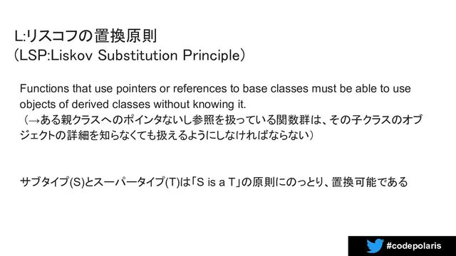 #codepolaris
L:リスコフの置換原則  
(LSP:Liskov Substitution Principle) 
Functions that use pointers or references to base classes must be able to use
objects of derived classes without knowing it.
（→ある親クラスへのポインタないし参照を扱っている関数群は、その子クラスのオブ
ジェクトの詳細を知らなくても扱えるようにしなければならない）
サブタイプ(S)とスーパータイプ(T)は「S is a T」の原則にのっとり、置換可能である
