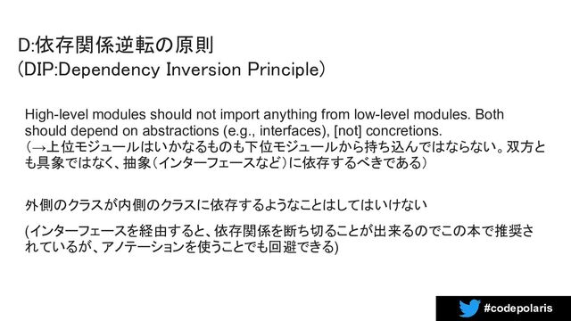 #codepolaris
D:依存関係逆転の原則 
(DIP:Dependency Inversion Principle) 
High-level modules should not import anything from low-level modules. Both
should depend on abstractions (e.g., interfaces), [not] concretions.
（→上位モジュールはいかなるものも下位モジュールから持ち込んではならない。双方と
も具象ではなく、抽象（インターフェースなど）に依存するべきである）
外側のクラスが内側のクラスに依存するようなことはしてはいけない
(インターフェースを経由すると、依存関係を断ち切ることが出来るのでこの本で推奨さ
れているが、アノテーションを使うことでも回避できる)
