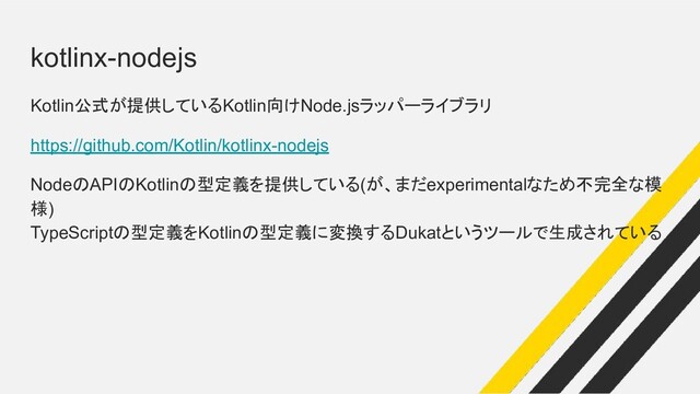 kotlinx-nodejs
Kotlin公式が提供しているKotlin向けNode.jsラッパーライブラリ
https://github.com/Kotlin/kotlinx-nodejs
NodeのAPIのKotlinの型定義を提供している(が、まだexperimentalなため不完全な模
様)
TypeScriptの型定義をKotlinの型定義に変換するDukatというツールで生成されている
