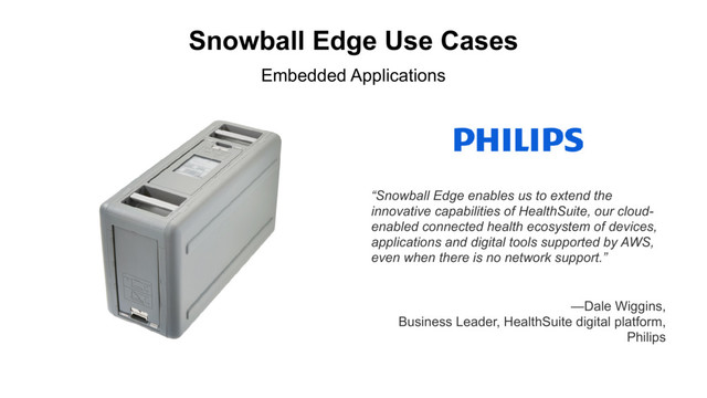 Snowball Edge Use Cases
“Snowball Edge enables us to extend the
innovative capabilities of HealthSuite, our cloud-
enabled connected health ecosystem of devices,
applications and digital tools supported by AWS,
even when there is no network support.”
Embedded Applications
—Dale Wiggins,
Business Leader, HealthSuite digital platform,
Philips
