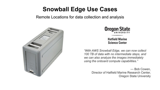 Snowball Edge Use Cases
“With AWS Snowball Edge, we can now collect
100 TB of data with no intermediate steps, and
we can also analyze the images immediately
using the onboard compute capabilities.”
Remote Locations for data collection and analysis
— Bob Cowen,
Director of Hatfield Marine Research Center,
Oregon State University
