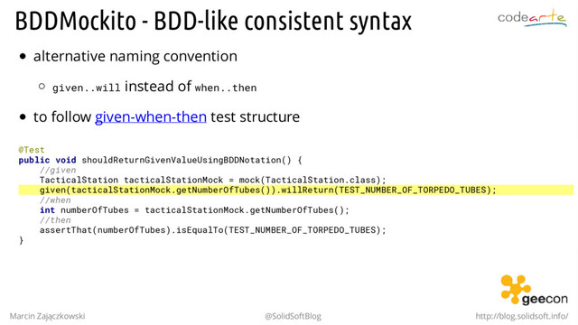 BDDMockito - BDD-like consistent syntax
alternative naming convention
given..will instead of when..then
to follow given-when-then test structure
@Test
public void shouldReturnGivenValueUsingBDDNotation() {
//given
TacticalStation tacticalStationMock = mock(TacticalStation.class);
given(tacticalStationMock.getNumberOfTubes()).willReturn(TEST_NUMBER_OF_TORPEDO_TUBES);
//when
int numberOfTubes = tacticalStationMock.getNumberOfTubes();
//then
assertThat(numberOfTubes).isEqualTo(TEST_NUMBER_OF_TORPEDO_TUBES);
}
Marcin Zajączkowski @SolidSoftBlog http://blog.solidsoft.info/

