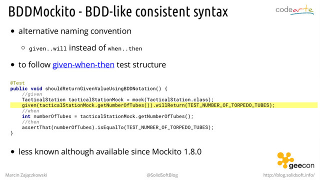 BDDMockito - BDD-like consistent syntax
alternative naming convention
given..will instead of when..then
to follow given-when-then test structure
@Test
public void shouldReturnGivenValueUsingBDDNotation() {
//given
TacticalStation tacticalStationMock = mock(TacticalStation.class);
given(tacticalStationMock.getNumberOfTubes()).willReturn(TEST_NUMBER_OF_TORPEDO_TUBES);
//when
int numberOfTubes = tacticalStationMock.getNumberOfTubes();
//then
assertThat(numberOfTubes).isEqualTo(TEST_NUMBER_OF_TORPEDO_TUBES);
}
less known although available since Mockito 1.8.0
Marcin Zajączkowski @SolidSoftBlog http://blog.solidsoft.info/
