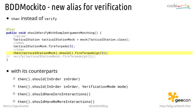BDDMockito - new alias for verification
then instead of verify
@Test
public void shouldVerifyWithSimpleArgumentMatching() {
//given
TacticalStation tacticalStationMock = mock(TacticalStation.class);
//when
tacticalStationMock.fireTorpedo(5);
//then
then(tacticalStationMock).should().fireTorpedo(gt(3));
// verify(tacticalStationMock).fireTorpedo(gt(3));
}
with its counterparts
then().should(InOrder inOrder)
then().should(InOrder inOrder, VerificationMode mode)
then().shouldHaveZeroInteractions()
then().shouldHaveNoMoreInteractions()
Marcin Zajączkowski @SolidSoftBlog http://blog.solidsoft.info/

