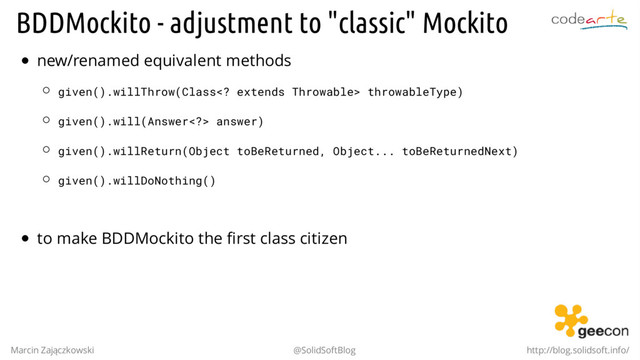 BDDMockito - adjustment to "classic" Mockito
new/renamed equivalent methods
given().willThrow(Class extends Throwable> throwableType)
given().will(Answer> answer)
given().willReturn(Object toBeReturned, Object... toBeReturnedNext)
given().willDoNothing()
.
to make BDDMockito the first class citizen
Marcin Zajączkowski @SolidSoftBlog http://blog.solidsoft.info/
