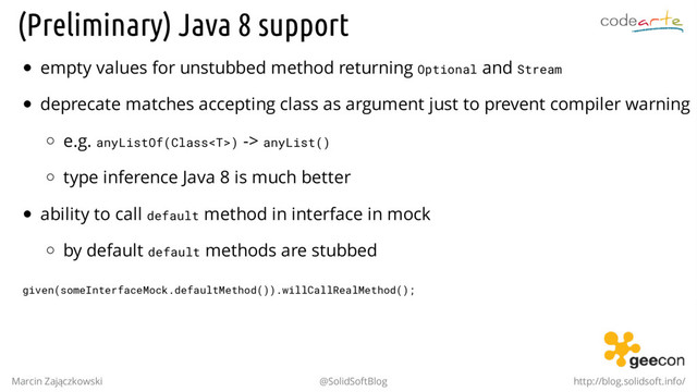 (Preliminary) Java 8 support
empty values for unstubbed method returning Optional and Stream
deprecate matches accepting class as argument just to prevent compiler warning
e.g. anyListOf(Class) -> anyList()
type inference Java 8 is much better
ability to call default method in interface in mock
by default default methods are stubbed
given(someInterfaceMock.defaultMethod()).willCallRealMethod();
Marcin Zajączkowski @SolidSoftBlog http://blog.solidsoft.info/

