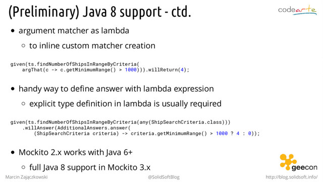 (Preliminary) Java 8 support - ctd.
argument matcher as lambda
to inline custom matcher creation
given(ts.findNumberOfShipsInRangeByCriteria(
argThat(c -> c.getMinimumRange() > 1000))).willReturn(4);
handy way to define answer with lambda expression
explicit type definition in lambda is usually required
given(ts.findNumberOfShipsInRangeByCriteria(any(ShipSearchCriteria.class)))
.willAnswer(AdditionalAnswers.answer(
(ShipSearchCriteria criteria) -> criteria.getMinimumRange() > 1000 ? 4 : 0));
Mockito 2.x works with Java 6+
full Java 8 support in Mockito 3.x
Marcin Zajączkowski @SolidSoftBlog http://blog.solidsoft.info/

