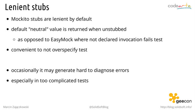 Lenient stubs
Mockito stubs are lenient by default
default "neutral" value is returned when unstubbed
as opposed to EasyMock where not declared invocation fails test
convenient to not overspecify test
.
occasionally it may generate hard to diagnose errors
especially in too complicated tests
Marcin Zajączkowski @SolidSoftBlog http://blog.solidsoft.info/
