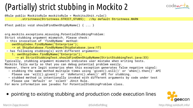 (Partially) strict stubbing in Mockito 2
@Rule public MockitoRule mockitoRule = MockitoJUnit.rule()
.strictness(Strictness.STRICT_STUBS); //by default Strictness.WARN
@Test public void shouldFindOwnShipByName() { ... }
org.mockito.exceptions.misusing.PotentialStubbingProblem:
Strict stubbing argument mismatch. Please check:
- this invocation of 'findByName' method:
ownShipIndex.findByName("Enterprise");
-> at ShipDatabase.findByName(ShipDatabase.java:17)
- has following stubbing(s) with different arguments:
1. ownShipIndex.findByName("Enterpris");
-> at StrictStubbingTest.shouldFindOwnShipByName(StrictStubbingTest.java:33)
Typically, stubbing argument mismatch indicates user mistake when writing tests.
Mockito fails early so that you can debug potential problem easily.
However, there are legit scenarios when this exception generates false negative signal:
- stubbing the same method multiple times using 'given().will()' or 'when().then()' API
Please use 'will().given()' or 'doReturn().when()' API for stubbing.
- stubbed method is intentionally invoked with different arguments by code under test
Please use 'default' or 'silent' JUnit Rule.
For more information see javadoc for PotentialStubbingProblem class.
pointing to existing stubbing and production code execution lines
Marcin Zajączkowski @SolidSoftBlog http://blog.solidsoft.info/
