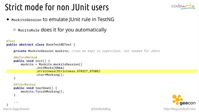 Strict mode for non JUnit users
MockitoSession to emulate JUnit rule in TestNG
MocitoRule does it for you automatically
@Test
public abstract class BaseTestNGTest {
private MockitoSession mockito; //can be kept in superclass, not needed for JUnit
@BeforeMethod
public void init() {
mockito = Mockito.mockitoSession()
.initMocks(this)
.strictness(Strictness.STRICT_STUBS)
.startMocking();
}
@AfterMethod
public void tearDown() {
mockito.finishMocking();
}
...
}
Marcin Zajączkowski @SolidSoftBlog http://blog.solidsoft.info/

