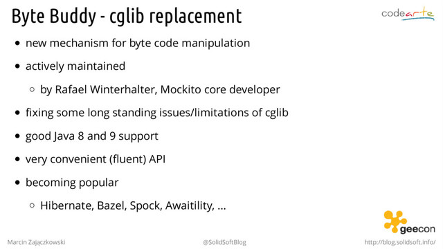 Byte Buddy - cglib replacement
new mechanism for byte code manipulation
actively maintained
by Rafael Winterhalter, Mockito core developer
fixing some long standing issues/limitations of cglib
good Java 8 and 9 support
very convenient (fluent) API
becoming popular
Hibernate, Bazel, Spock, Awaitility, ...
Marcin Zajączkowski @SolidSoftBlog http://blog.solidsoft.info/
