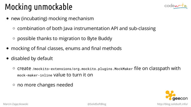 Mocking unmockable
new (incubating) mocking mechanism
combination of both Java instrumentation API and sub-classing
possible thanks to migration to Byte Buddy
mocking of final classes, enums and final methods
disabled by default
create /mockito-extensions/org.mockito.plugins.MockMaker file on classpath with
mock-maker-inline value to turn it on
no more changes needed
Marcin Zajączkowski @SolidSoftBlog http://blog.solidsoft.info/
