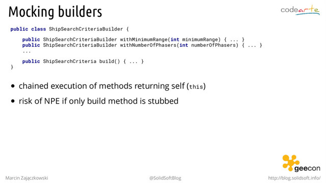 Mocking builders
public class ShipSearchCriteriaBuilder {
public ShipSearchCriteriaBuilder withMinimumRange(int minimumRange) { ... }
public ShipSearchCriteriaBuilder withNumberOfPhasers(int numberOfPhasers) { ... }
...
public ShipSearchCriteria build() { ... }
}
chained execution of methods returning self (this)
risk of NPE if only build method is stubbed
Marcin Zajączkowski @SolidSoftBlog http://blog.solidsoft.info/
