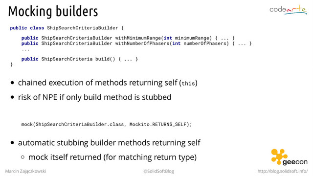 Mocking builders
public class ShipSearchCriteriaBuilder {
public ShipSearchCriteriaBuilder withMinimumRange(int minimumRange) { ... }
public ShipSearchCriteriaBuilder withNumberOfPhasers(int numberOfPhasers) { ... }
...
public ShipSearchCriteria build() { ... }
}
chained execution of methods returning self (this)
risk of NPE if only build method is stubbed
mock(ShipSearchCriteriaBuilder.class, Mockito.RETURNS_SELF);
automatic stubbing builder methods returning self
mock itself returned (for matching return type)
Marcin Zajączkowski @SolidSoftBlog http://blog.solidsoft.info/
