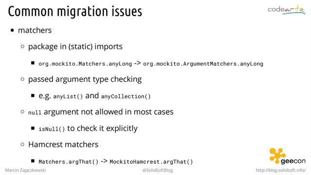 Common migration issues
matchers
package in (static) imports
org.mockito.Matchers.anyLong -> org.mockito.ArgumentMatchers.anyLong
passed argument type checking
e.g. anyList() and anyCollection()
null argument not allowed in most cases
isNull() to check it explicitly
Hamcrest matchers
Matchers.argThat() -> MockitoHamcrest.argThat()
Marcin Zajączkowski @SolidSoftBlog http://blog.solidsoft.info/
