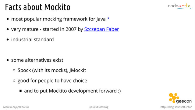 Facts about Mockito
most popular mocking framework for Java *
very mature - started in 2007 by Szczepan Faber
industrial standard
.
some alternatives exist
Spock (with its mocks), JMockit
good for people to have choice
and to put Mockito development forward :)
Marcin Zajączkowski @SolidSoftBlog http://blog.solidsoft.info/
