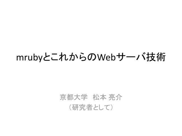 mrubyとこれからのWebサーバ技術
京都大学 松本 亮介
（研究者として）
