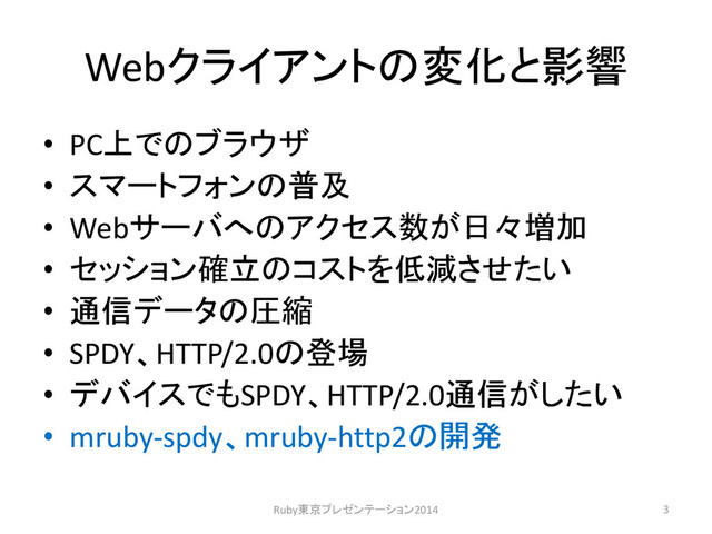 Webクライアントの変化と影響
• PC上でのブラウザ
• スマートフォンの普及
• Webサーバへのアクセス数が日々増加
• セッション確立のコストを低減させたい
• 通信データの圧縮
• SPDY、HTTP/2.0の登場
• デバイスでもSPDY、HTTP/2.0通信がしたい
• mruby-spdy、mruby-http2の開発
3
Ruby東京プレゼンテーション2014
