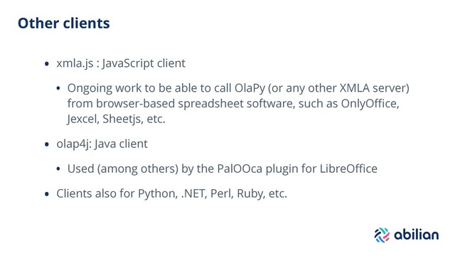 Other clients
• xmla.js : JavaScript client
• Ongoing work to be able to call OlaPy (or any other XMLA server)
from browser-based spreadsheet software, such as OnlyOﬃce,
Jexcel, Sheetjs, etc.
• olap4j: Java client
• Used (among others) by the PalOOca plugin for LibreOﬃce
• Clients also for Python, .NET, Perl, Ruby, etc.
