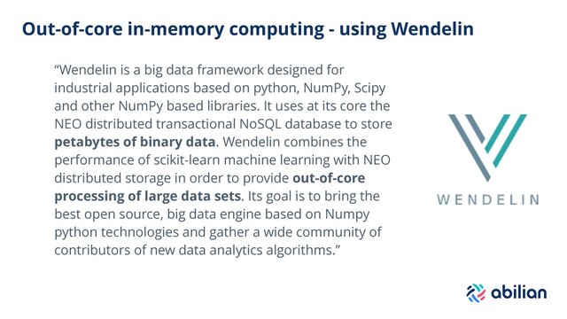 Out-of-core in-memory computing - using Wendelin
“Wendelin is a big data framework designed for
industrial applications based on python, NumPy, Scipy
and other NumPy based libraries. It uses at its core the
NEO distributed transactional NoSQL database to store
petabytes of binary data. Wendelin combines the
performance of scikit-learn machine learning with NEO
distributed storage in order to provide out-of-core
processing of large data sets. Its goal is to bring the
best open source, big data engine based on Numpy
python technologies and gather a wide community of
contributors of new data analytics algorithms.”

