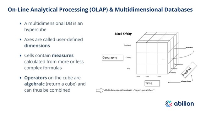 On-Line Analytical Processing (OLAP) & Multidimensional Databases
• A multidimensional DB is an
hypercube
• Axes are called user-deﬁned
dimensions
• Cells contain measures
calculated from more or less
complex formulas
• Operators on the cube are
algebraic (return a cube) and
can thus be combined Multi-dimensional database = "super-spreadsheet"
Geography
Time
Product
2014 2015 2016
Continent
Country
City
Company
Category
Sub category
dimensions
mesures
Black Friday
