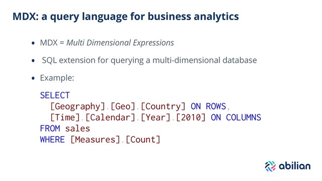 MDX: a query language for business analytics
• MDX = Multi Dimensional Expressions
• SQL extension for querying a multi-dimensional database
• Example:
SELECT
[Geography].[Geo].[Country] ON ROWS,
[Time].[Calendar].[Year].[2010] ON COLUMNS
FROM sales
WHERE [Measures].[Count]
