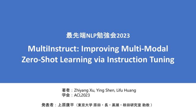 最先端NLP勉強会2023
MultiInstruct: Improving Multi-Modal
Zero-Shot Learning via Instruction Tuning
著者：Zhiyang Xu, Ying Shen, Lifu Huang
学会：ACL2023
発表者：上原康平（東京大学 原田・長・黒瀬・椋田研究室 助教 ）
